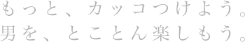 もっと、カッコつけよう。男を、とことん楽しもう。
