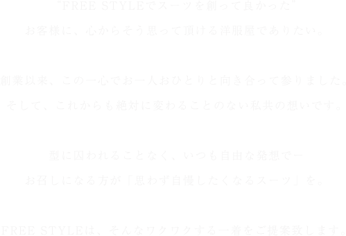 “FREE STYLEでスーツを創って良かった”お客様に、心からそう思って頂ける洋服屋でありたい。
創業以来、この一心でお一人おひとりと向き合って参りました。そして、これからも絶対に変わることのない私共の想いです。型に囚われることなく、いつも自由な発想でーお召しになる方が「思わず自慢したくなるスーツ」を。FREE STYLEは、そんなワクワクする一着をご提案致します。